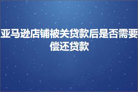 跨境电商知识:亚马逊店铺被关贷款后是否需要偿还贷款